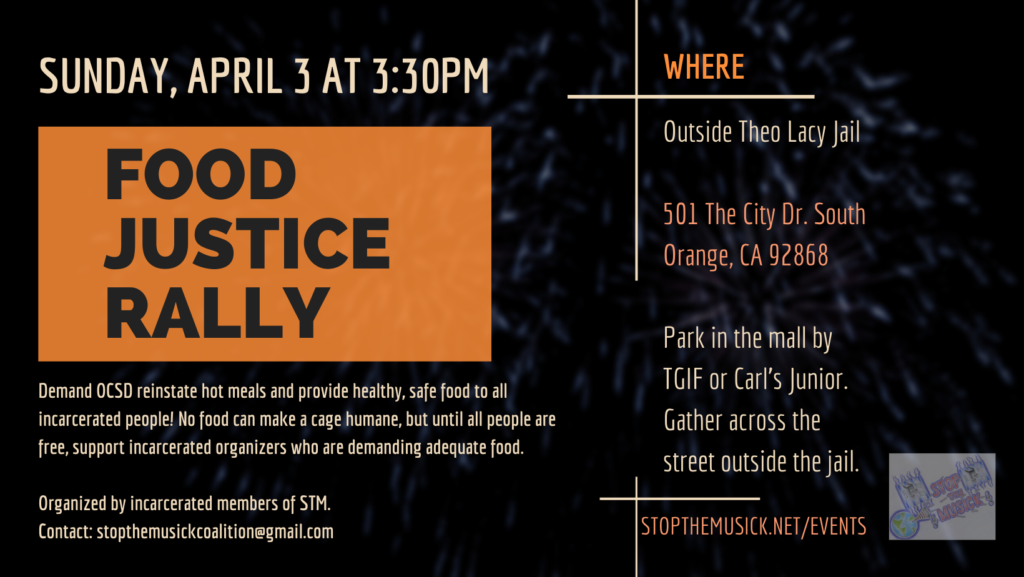 Food Justice Rally; Sunday 4/3/22 at 3:30 PM; Where: Outside Theo Lacy Jail, 501 The City Drive South, Orange, CA 92868; Park in the mall by TGIF or Carl's Junior. Gather across the street outside the jail. Demand OCSD reinstate hot meals and provide healthy, safe food to all incarcerated people! No food can make a cage humane, but until all people are free, support incarcerated organizers who are demanding adequate food. Organized by incarcerated members of STM. Contact: StopTheMusickCoalition@gmail.com